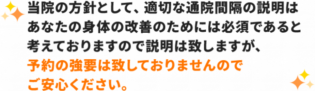 当院の方針として、適切な通院間隔の説明はあなたの体の改善のためには必須であると考えておりますので説明は致しますが、予約の強要は致しておりませんのでご安心ください。